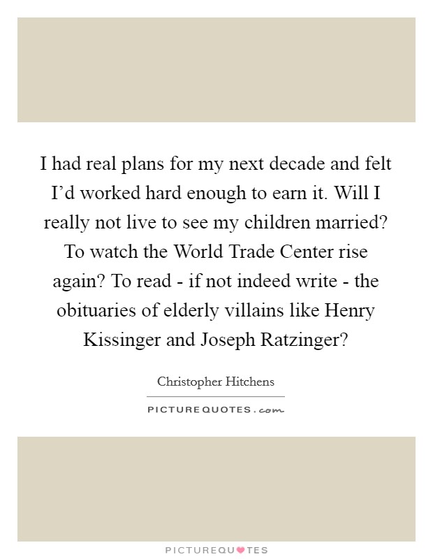 I had real plans for my next decade and felt I'd worked hard enough to earn it. Will I really not live to see my children married? To watch the World Trade Center rise again? To read - if not indeed write - the obituaries of elderly villains like Henry Kissinger and Joseph Ratzinger? Picture Quote #1