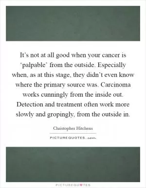 It’s not at all good when your cancer is ‘palpable’ from the outside. Especially when, as at this stage, they didn’t even know where the primary source was. Carcinoma works cunningly from the inside out. Detection and treatment often work more slowly and gropingly, from the outside in Picture Quote #1