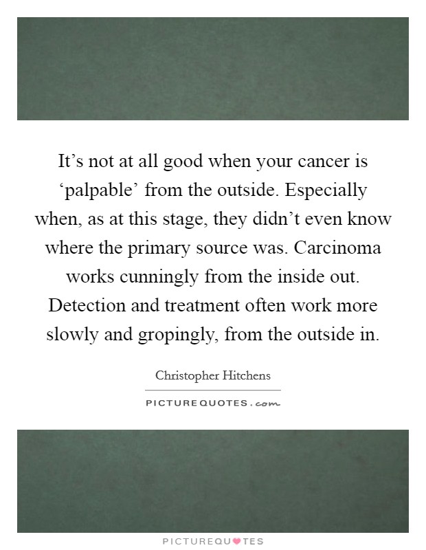It's not at all good when your cancer is ‘palpable' from the outside. Especially when, as at this stage, they didn't even know where the primary source was. Carcinoma works cunningly from the inside out. Detection and treatment often work more slowly and gropingly, from the outside in Picture Quote #1