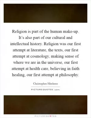 Religion is part of the human make-up. It’s also part of our cultural and intellectual history. Religion was our first attempt at literature, the texts, our first attempt at cosmology, making sense of where we are in the universe, our first attempt at health care, believing in faith healing, our first attempt at philosophy Picture Quote #1