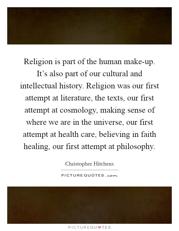 Religion is part of the human make-up. It's also part of our cultural and intellectual history. Religion was our first attempt at literature, the texts, our first attempt at cosmology, making sense of where we are in the universe, our first attempt at health care, believing in faith healing, our first attempt at philosophy Picture Quote #1