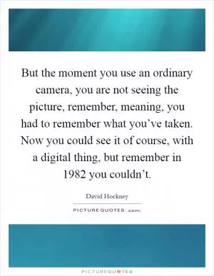 But the moment you use an ordinary camera, you are not seeing the picture, remember, meaning, you had to remember what you’ve taken. Now you could see it of course, with a digital thing, but remember in 1982 you couldn’t Picture Quote #1