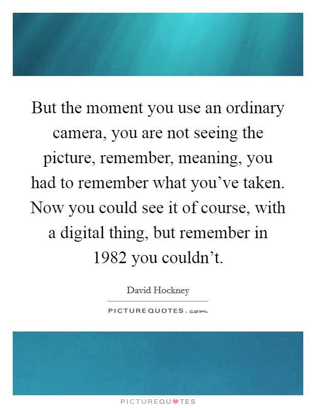 But the moment you use an ordinary camera, you are not seeing the picture, remember, meaning, you had to remember what you've taken. Now you could see it of course, with a digital thing, but remember in 1982 you couldn't Picture Quote #1