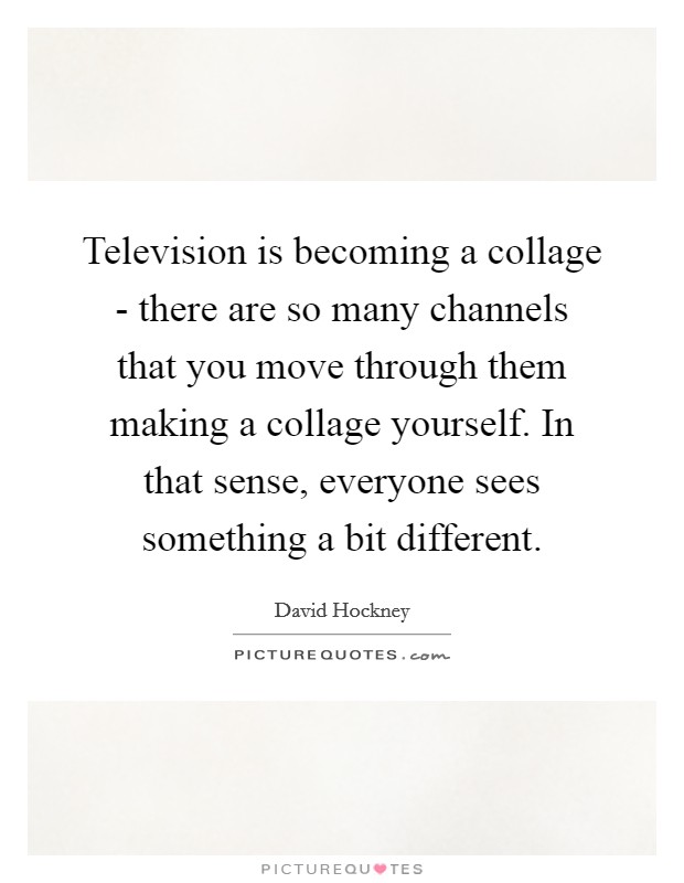 Television is becoming a collage - there are so many channels that you move through them making a collage yourself. In that sense, everyone sees something a bit different Picture Quote #1
