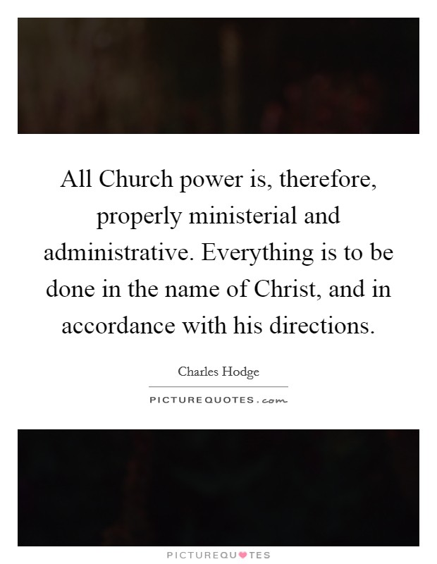 All Church power is, therefore, properly ministerial and administrative. Everything is to be done in the name of Christ, and in accordance with his directions Picture Quote #1