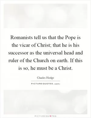 Romanists tell us that the Pope is the vicar of Christ; that he is his successor as the universal head and ruler of the Church on earth. If this is so, he must be a Christ Picture Quote #1