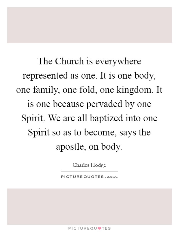 The Church is everywhere represented as one. It is one body, one family, one fold, one kingdom. It is one because pervaded by one Spirit. We are all baptized into one Spirit so as to become, says the apostle, on body Picture Quote #1