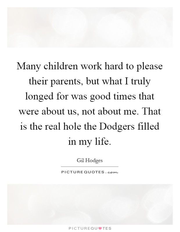 Many children work hard to please their parents, but what I truly longed for was good times that were about us, not about me. That is the real hole the Dodgers filled in my life Picture Quote #1