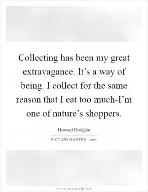 Collecting has been my great extravagance. It’s a way of being. I collect for the same reason that I eat too much-I’m one of nature’s shoppers Picture Quote #1