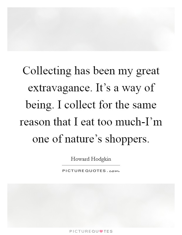 Collecting has been my great extravagance. It's a way of being. I collect for the same reason that I eat too much-I'm one of nature's shoppers Picture Quote #1