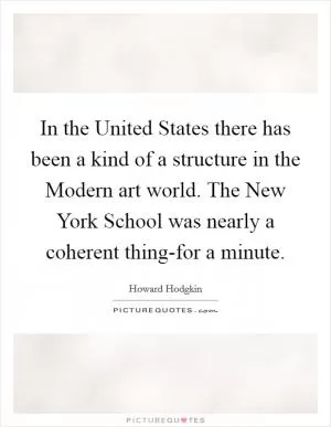 In the United States there has been a kind of a structure in the Modern art world. The New York School was nearly a coherent thing-for a minute Picture Quote #1