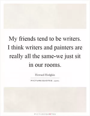 My friends tend to be writers. I think writers and painters are really all the same-we just sit in our rooms Picture Quote #1