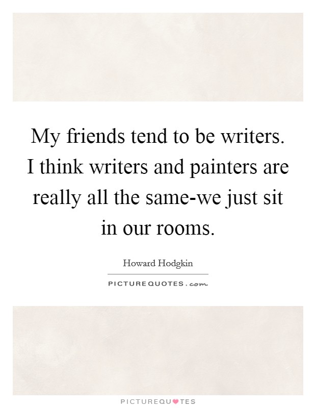My friends tend to be writers. I think writers and painters are really all the same-we just sit in our rooms Picture Quote #1