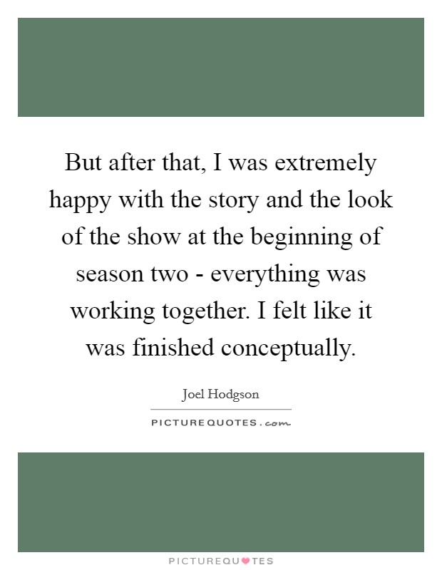 But after that, I was extremely happy with the story and the look of the show at the beginning of season two - everything was working together. I felt like it was finished conceptually Picture Quote #1