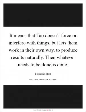 It means that Tao doesn’t force or interfere with things, but lets them work in their own way, to produce results naturally. Then whatever needs to be done is done Picture Quote #1