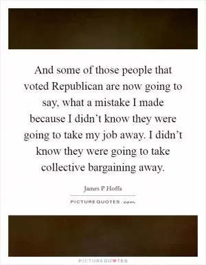 And some of those people that voted Republican are now going to say, what a mistake I made because I didn’t know they were going to take my job away. I didn’t know they were going to take collective bargaining away Picture Quote #1