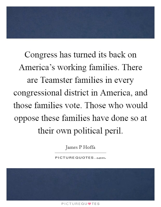 Congress has turned its back on America's working families. There are Teamster families in every congressional district in America, and those families vote. Those who would oppose these families have done so at their own political peril Picture Quote #1