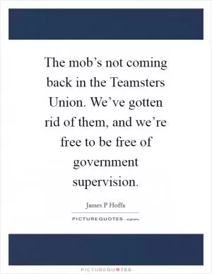 The mob’s not coming back in the Teamsters Union. We’ve gotten rid of them, and we’re free to be free of government supervision Picture Quote #1