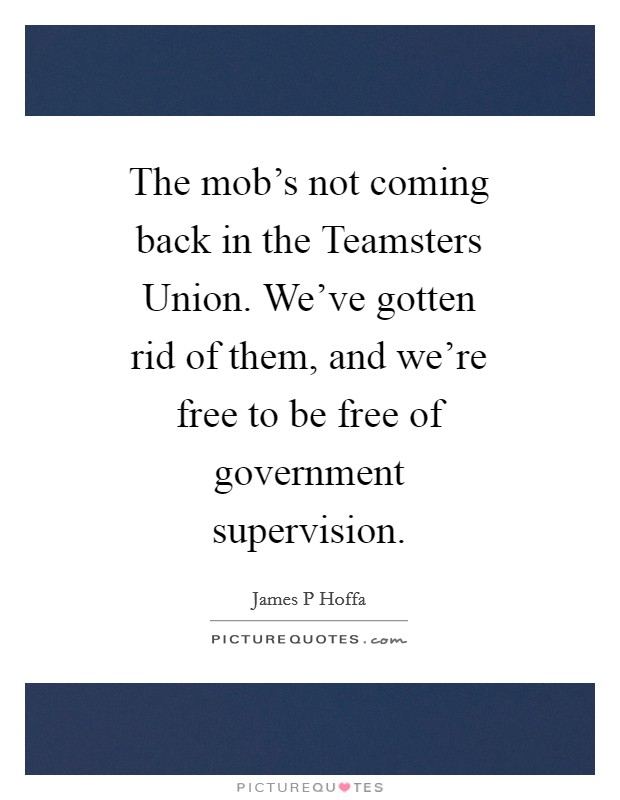 The mob's not coming back in the Teamsters Union. We've gotten rid of them, and we're free to be free of government supervision Picture Quote #1