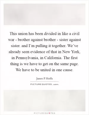 This union has been divided in like a civil war - brother against brother - sister against sister. and I’m pulling it together. We’ve already seen evidence of that in New York, in Pennsylvania, in California. The first thing is we have to get on the same page. We have to be united in one cause Picture Quote #1