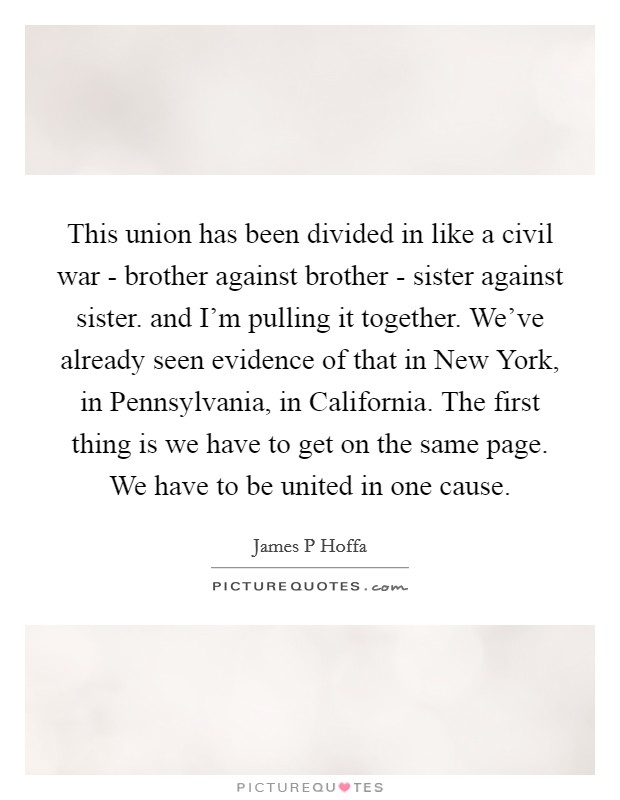 This union has been divided in like a civil war - brother against brother - sister against sister. and I'm pulling it together. We've already seen evidence of that in New York, in Pennsylvania, in California. The first thing is we have to get on the same page. We have to be united in one cause Picture Quote #1