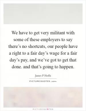 We have to get very militant with some of these employers to say there’s no shortcuts, our people have a right to a fair day’s wage for a fair day’s pay, and we’ve got to get that done. and that’s going to happen Picture Quote #1