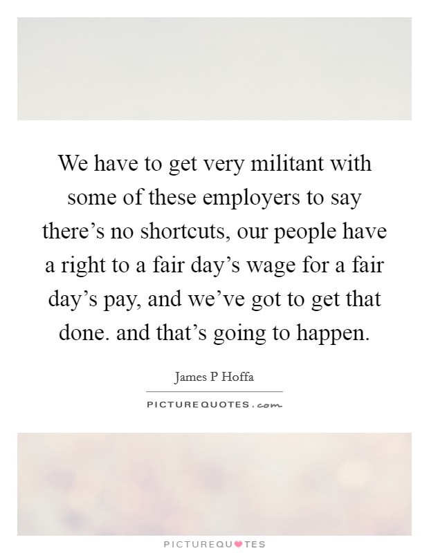 We have to get very militant with some of these employers to say there's no shortcuts, our people have a right to a fair day's wage for a fair day's pay, and we've got to get that done. and that's going to happen Picture Quote #1