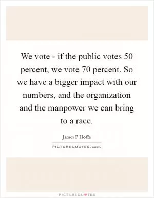 We vote - if the public votes 50 percent, we vote 70 percent. So we have a bigger impact with our numbers, and the organization and the manpower we can bring to a race Picture Quote #1