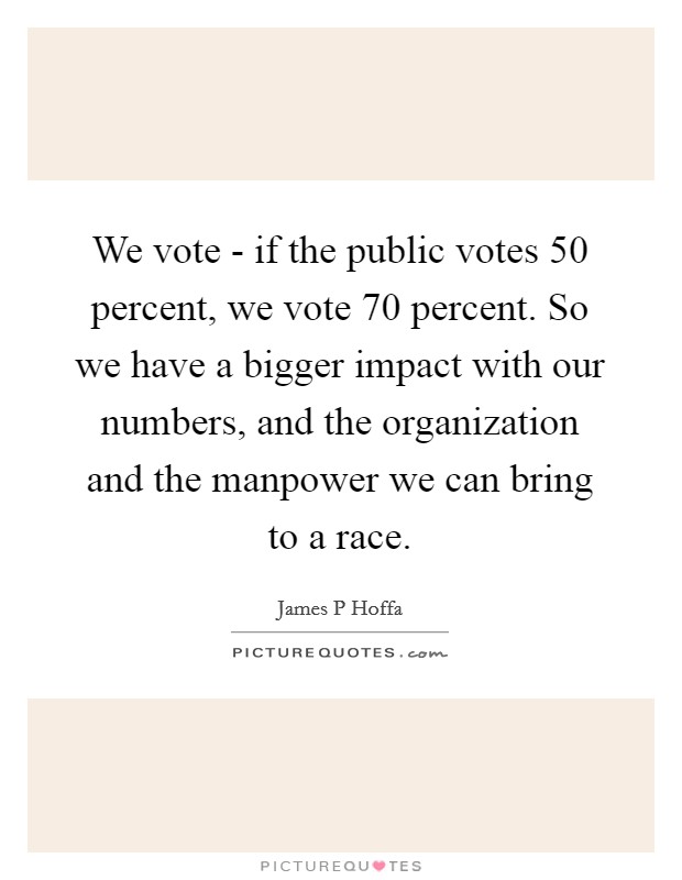 We vote - if the public votes 50 percent, we vote 70 percent. So we have a bigger impact with our numbers, and the organization and the manpower we can bring to a race Picture Quote #1