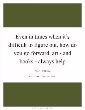 Even in times when it’s difficult to figure out, how do you go forward, art - and books - always help Picture Quote #1