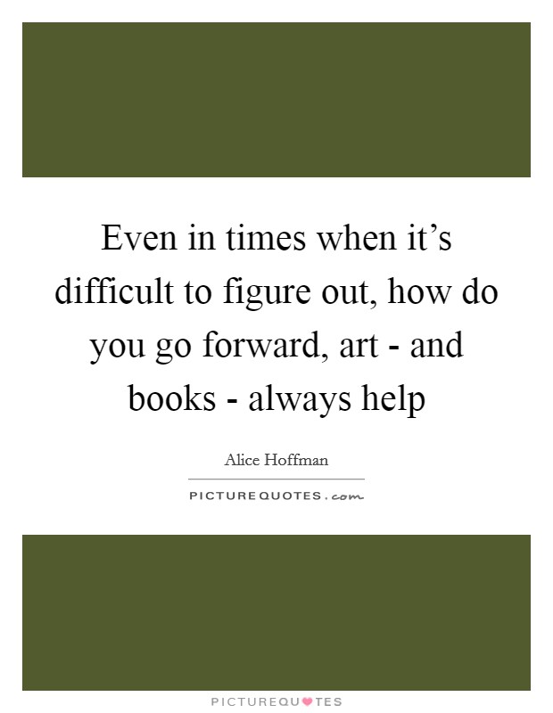 Even in times when it's difficult to figure out, how do you go forward, art - and books - always help Picture Quote #1