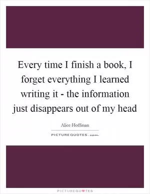 Every time I finish a book, I forget everything I learned writing it - the information just disappears out of my head Picture Quote #1
