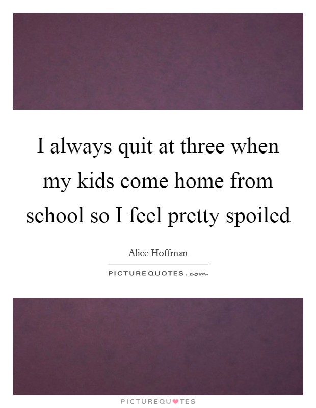 I always quit at three when my kids come home from school so I feel pretty spoiled Picture Quote #1