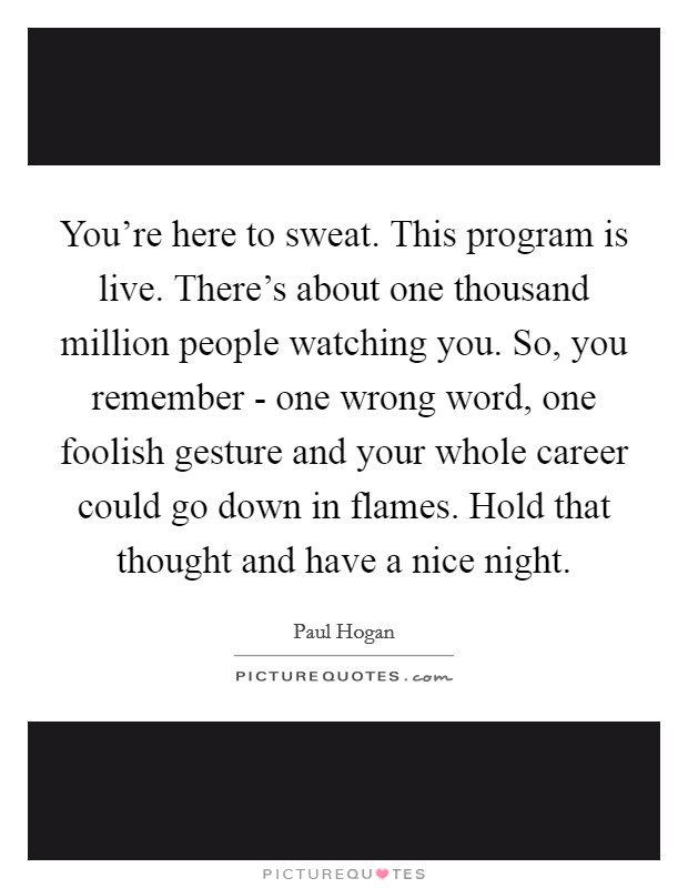 You're here to sweat. This program is live. There's about one thousand million people watching you. So, you remember - one wrong word, one foolish gesture and your whole career could go down in flames. Hold that thought and have a nice night Picture Quote #1