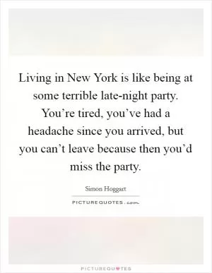 Living in New York is like being at some terrible late-night party. You’re tired, you’ve had a headache since you arrived, but you can’t leave because then you’d miss the party Picture Quote #1