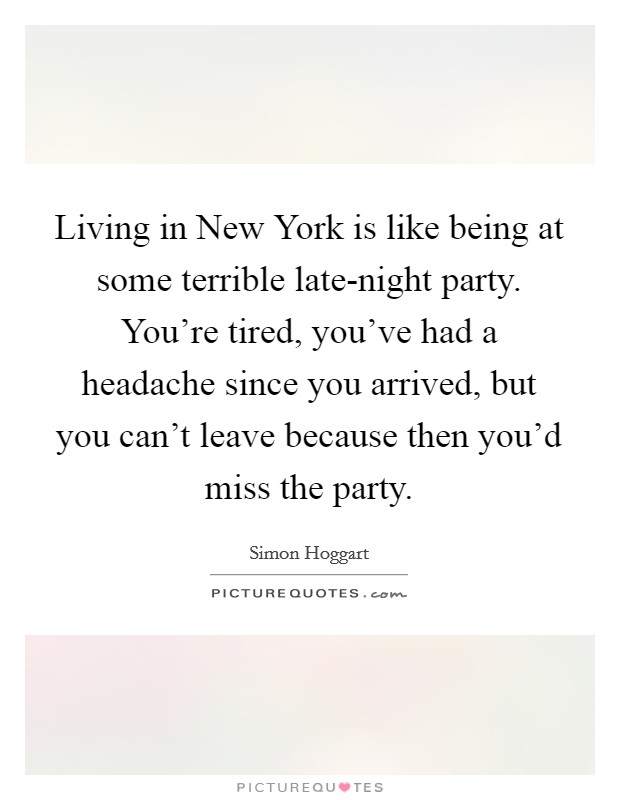 Living in New York is like being at some terrible late-night party. You're tired, you've had a headache since you arrived, but you can't leave because then you'd miss the party Picture Quote #1