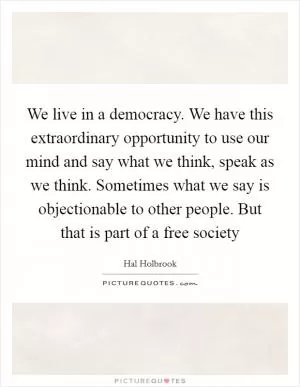 We live in a democracy. We have this extraordinary opportunity to use our mind and say what we think, speak as we think. Sometimes what we say is objectionable to other people. But that is part of a free society Picture Quote #1