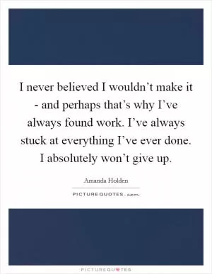 I never believed I wouldn’t make it - and perhaps that’s why I’ve always found work. I’ve always stuck at everything I’ve ever done. I absolutely won’t give up Picture Quote #1