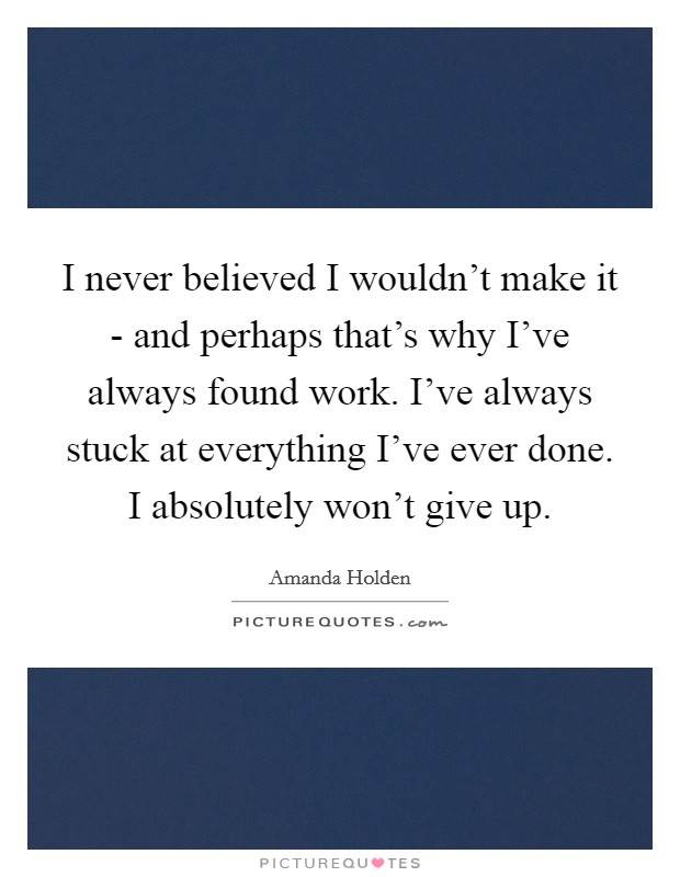 I never believed I wouldn't make it - and perhaps that's why I've always found work. I've always stuck at everything I've ever done. I absolutely won't give up Picture Quote #1