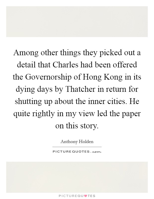 Among other things they picked out a detail that Charles had been offered the Governorship of Hong Kong in its dying days by Thatcher in return for shutting up about the inner cities. He quite rightly in my view led the paper on this story Picture Quote #1