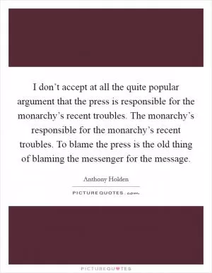 I don’t accept at all the quite popular argument that the press is responsible for the monarchy’s recent troubles. The monarchy’s responsible for the monarchy’s recent troubles. To blame the press is the old thing of blaming the messenger for the message Picture Quote #1