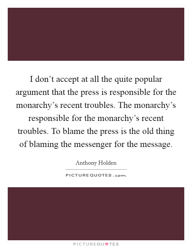 I don't accept at all the quite popular argument that the press is responsible for the monarchy's recent troubles. The monarchy's responsible for the monarchy's recent troubles. To blame the press is the old thing of blaming the messenger for the message Picture Quote #1
