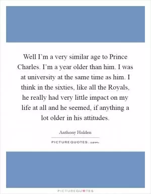 Well I’m a very similar age to Prince Charles. I’m a year older than him. I was at university at the same time as him. I think in the sixties, like all the Royals, he really had very little impact on my life at all and he seemed, if anything a lot older in his attitudes Picture Quote #1