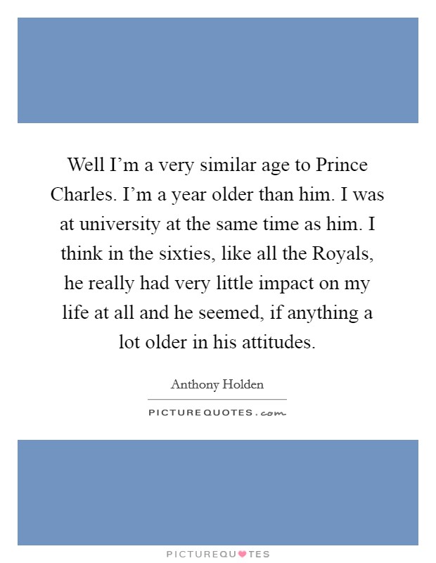 Well I'm a very similar age to Prince Charles. I'm a year older than him. I was at university at the same time as him. I think in the sixties, like all the Royals, he really had very little impact on my life at all and he seemed, if anything a lot older in his attitudes Picture Quote #1