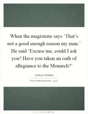 When the magistrate says ‘That’s not a good enough reason my man.’ He said ‘Excuse me, could I ask you? Have you taken an oath of allegiance to the Monarch?’ Picture Quote #1