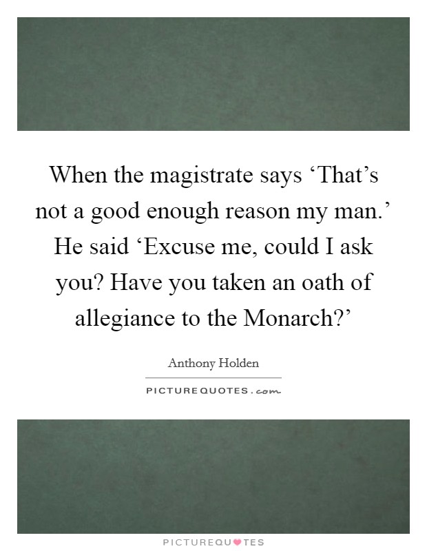 When the magistrate says ‘That's not a good enough reason my man.' He said ‘Excuse me, could I ask you? Have you taken an oath of allegiance to the Monarch?' Picture Quote #1