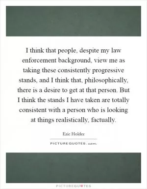 I think that people, despite my law enforcement background, view me as taking these consistently progressive stands, and I think that, philosophically, there is a desire to get at that person. But I think the stands I have taken are totally consistent with a person who is looking at things realistically, factually Picture Quote #1