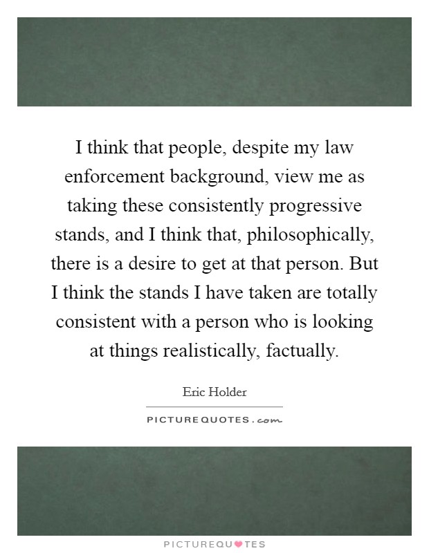 I think that people, despite my law enforcement background, view me as taking these consistently progressive stands, and I think that, philosophically, there is a desire to get at that person. But I think the stands I have taken are totally consistent with a person who is looking at things realistically, factually Picture Quote #1