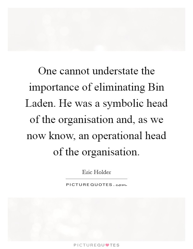 One cannot understate the importance of eliminating Bin Laden. He was a symbolic head of the organisation and, as we now know, an operational head of the organisation Picture Quote #1