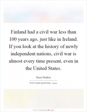 Finland had a civil war less than 100 years ago, just like in Ireland. If you look at the history of newly independent nations, civil war is almost every time present, even in the United States Picture Quote #1